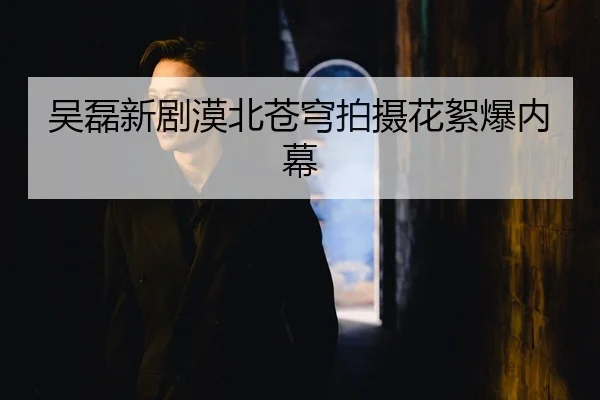吴磊新剧漠北苍穹拍摄花絮爆内幕